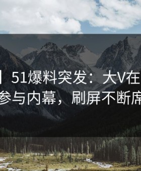 【爆料】51爆料突发：大V在傍晚时刻被曝曾参与内幕，刷屏不断席卷全网