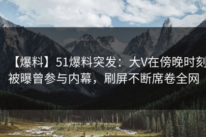 【爆料】51爆料突发：大V在傍晚时刻被曝曾参与内幕，刷屏不断席卷全网