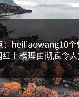 黑料盘点：heiliaowang10个惊人真相，网红上榜理由彻底令人震惊