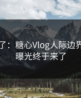 昨天爆了：糖心Vlog人际边界，真相曝光终于来了