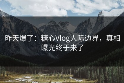 昨天爆了：糖心Vlog人际边界，真相曝光终于来了