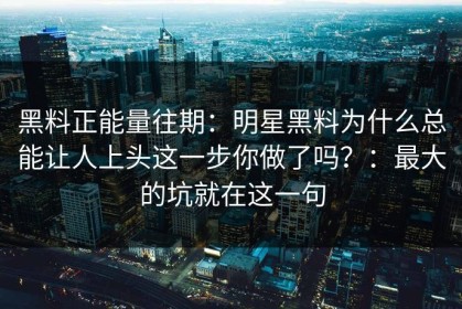 黑料正能量往期：明星黑料为什么总能让人上头这一步你做了吗？：最大的坑就在这一句
