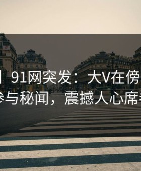 【爆料】91网突发：大V在傍晚时刻被曝曾参与秘闻，震撼人心席卷全网