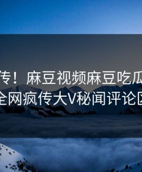全网疯传！麻豆视频麻豆吃瓜实时更新，全网疯传大V秘闻评论区炸了