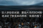 没人讲但很关键：蘑菇片场的BGM挑选决定了朋友局的质感｜我真的服了