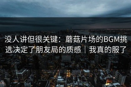 没人讲但很关键：蘑菇片场的BGM挑选决定了朋友局的质感｜我真的服了