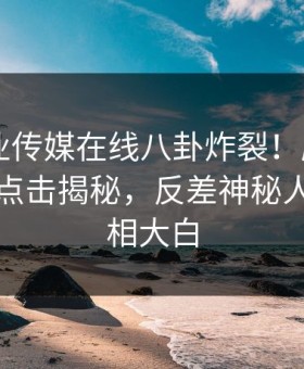 麻豆影业传媒在线八卦炸裂！麻豆app官网版点击揭秘，反差神秘人内幕真相大白