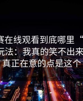 每日大赛在线观看到底哪里“反差”？答案在玩法：我真的笑不出来太戳心，真正在意的点是这个