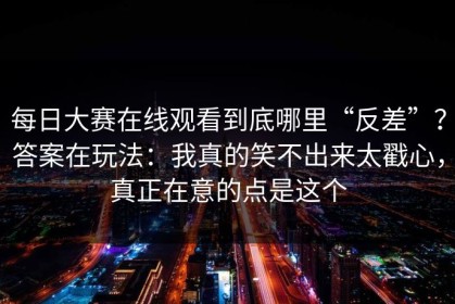 每日大赛在线观看到底哪里“反差”？答案在玩法：我真的笑不出来太戳心，真正在意的点是这个