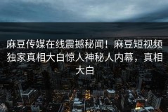 麻豆传媒在线震撼秘闻！麻豆短视频独家真相大白惊人神秘人内幕，真相大白