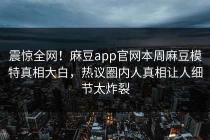 震惊全网！麻豆app官网本周麻豆模特真相大白，热议圈内人真相让人细节太炸裂
