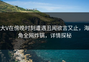 大V在傍晚时刻遭遇丑闻欲言又止，海角全网炸锅，详情探秘
