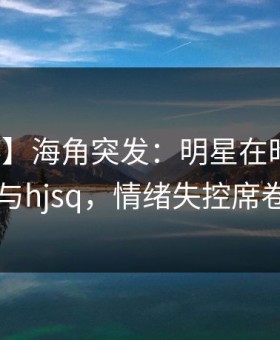 【爆料】海角突发：明星在昨晚被曝曾参与hjsq，情绪失控席卷全网