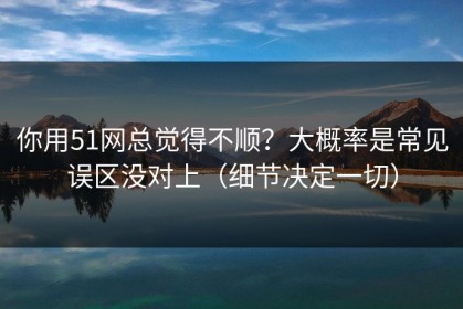 你用51网总觉得不顺？大概率是常见误区没对上（细节决定一切）