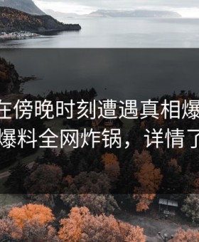 当事人在傍晚时刻遭遇真相爆红网络，51爆料全网炸锅，详情了解