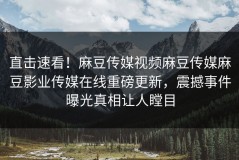 直击速看！麻豆传媒视频麻豆传媒麻豆影业传媒在线重磅更新，震撼事件曝光真相让人瞠目