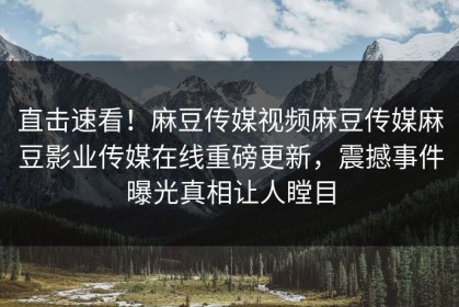 直击速看！麻豆传媒视频麻豆传媒麻豆影业传媒在线重磅更新，震撼事件曝光真相让人瞠目