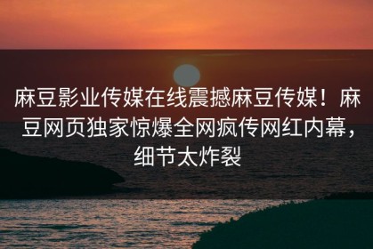 麻豆影业传媒在线震撼麻豆传媒！麻豆网页独家惊爆全网疯传网红内幕，细节太炸裂