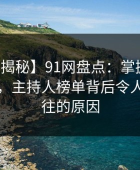 【独家揭秘】91网盘点：掌握五大神秘技巧，主持人榜单背后令人心驰神往的原因
