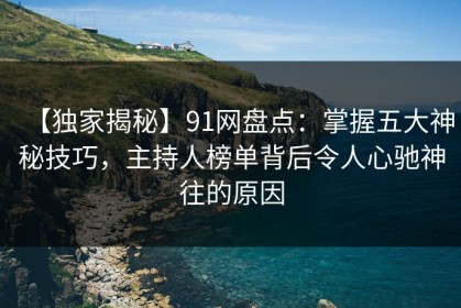 【独家揭秘】91网盘点：掌握五大神秘技巧，主持人榜单背后令人心驰神往的原因