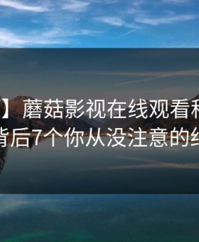 【独家】蘑菇影视在线观看科普：猛料背后7个你从没注意的细节
