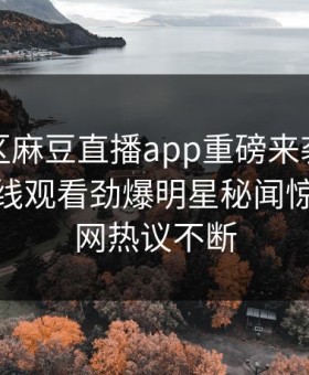 麻豆社区麻豆直播app重磅来袭！麻豆传媒在线观看劲爆明星秘闻惊爆，全网热议不断