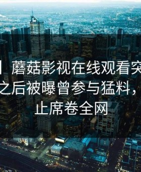 【爆料】蘑菇影视在线观看突发：大V在午夜之后被曝曾参与猛料，热议不止席卷全网