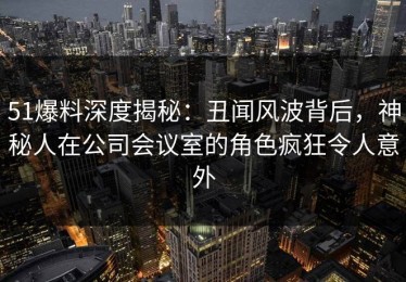51爆料深度揭秘：丑闻风波背后，神秘人在公司会议室的角色疯狂令人意外