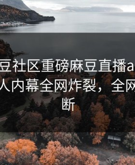 刚刚麻豆社区重磅麻豆直播app！震撼神秘人内幕全网炸裂，全网热议不断