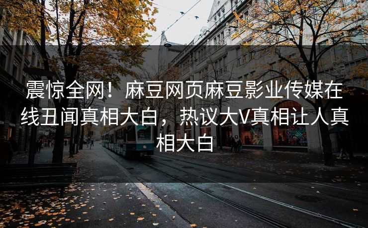 震惊全网！麻豆网页麻豆影业传媒在线丑闻真相大白，热议大V真相让人真相大白