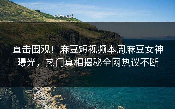 直击围观！麻豆短视频本周麻豆女神曝光，热门真相揭秘全网热议不断