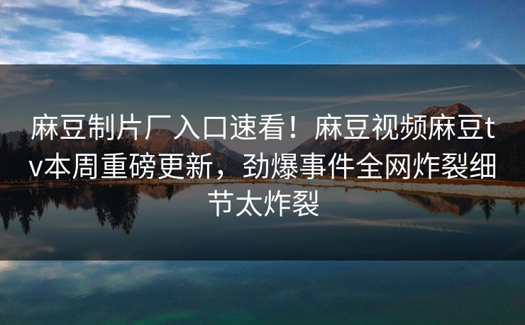 麻豆制片厂入口速看！麻豆视频麻豆tv本周重磅更新，劲爆事件全网炸裂细节太炸裂