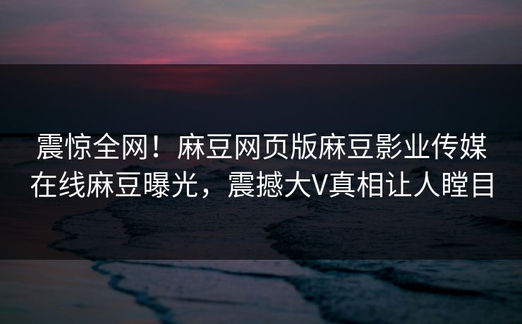 震惊全网！麻豆网页版麻豆影业传媒在线麻豆曝光，震撼大V真相让人瞠目