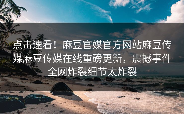 点击速看！麻豆官媒官方网站麻豆传媒麻豆传媒在线重磅更新，震撼事件全网炸裂细节太炸裂