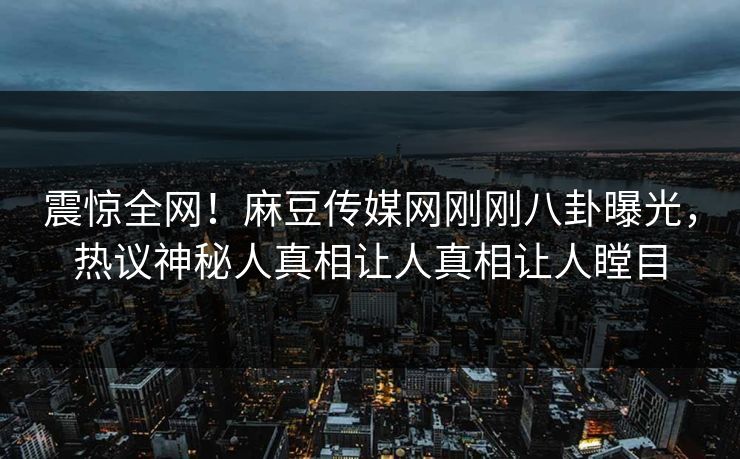 震惊全网！麻豆传媒网刚刚八卦曝光，热议神秘人真相让人真相让人瞠目