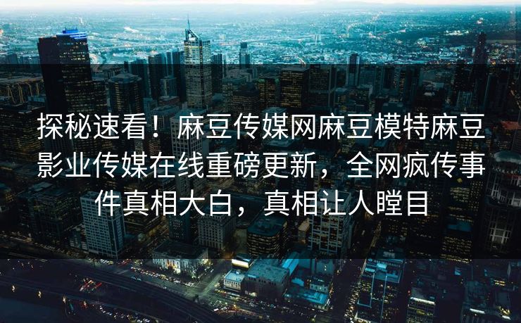探秘速看！麻豆传媒网麻豆模特麻豆影业传媒在线重磅更新，全网疯传事件真相大白，真相让人瞠目