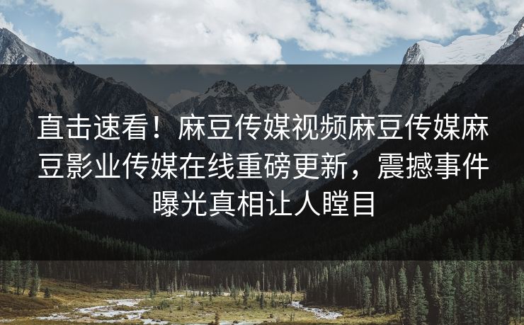 直击速看！麻豆传媒视频麻豆传媒麻豆影业传媒在线重磅更新，震撼事件曝光真相让人瞠目