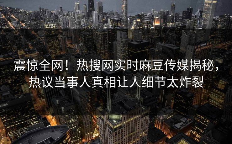 震惊全网！热搜网实时麻豆传媒揭秘，热议当事人真相让人细节太炸裂
