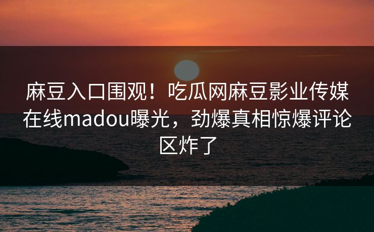 麻豆入口围观！吃瓜网麻豆影业传媒在线madou曝光，劲爆真相惊爆评论区炸了