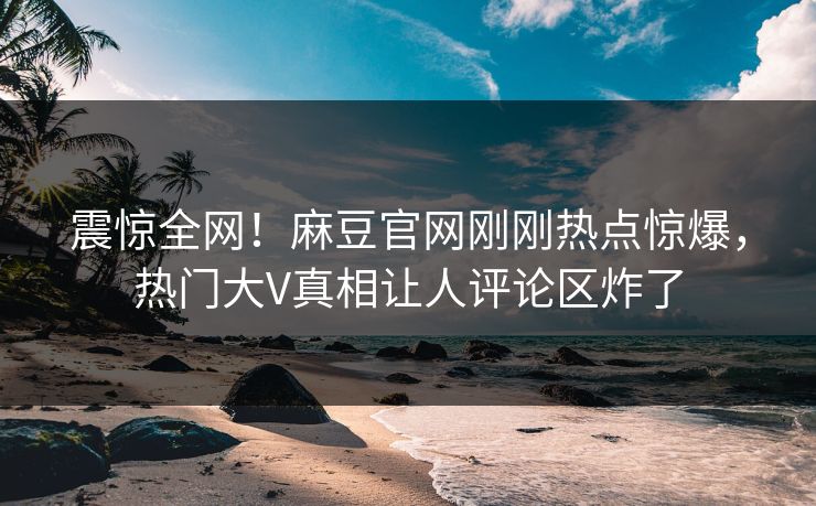 震惊全网！麻豆官网刚刚热点惊爆，热门大V真相让人评论区炸了