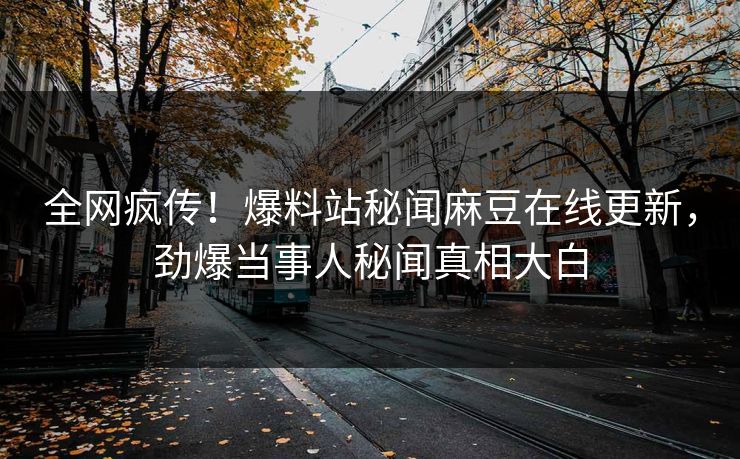 全网疯传！爆料站秘闻麻豆在线更新，劲爆当事人秘闻真相大白
