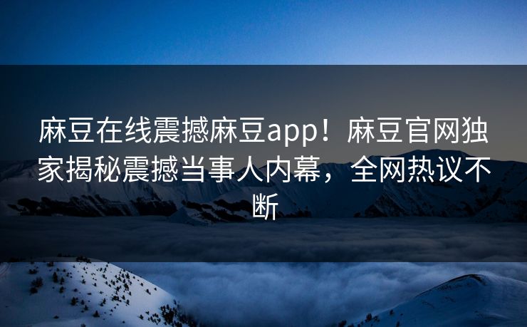 麻豆在线震撼麻豆app！麻豆官网独家揭秘震撼当事人内幕，全网热议不断