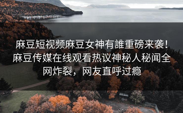 麻豆短视频麻豆女神有誰重磅来袭！麻豆传媒在线观看热议神秘人秘闻全网炸裂，网友直呼过瘾