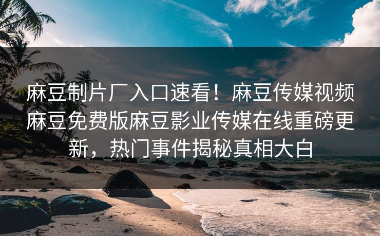 麻豆制片厂入口速看！麻豆传媒视频麻豆免费版麻豆影业传媒在线重磅更新，热门事件揭秘真相大白