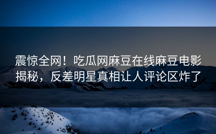 震惊全网！吃瓜网麻豆在线麻豆电影揭秘，反差明星真相让人评论区炸了