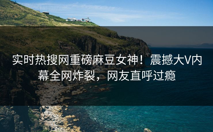 实时热搜网重磅麻豆女神！震撼大V内幕全网炸裂，网友直呼过瘾