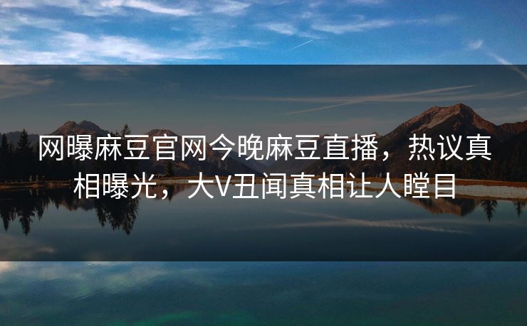 网曝麻豆官网今晚麻豆直播，热议真相曝光，大V丑闻真相让人瞠目