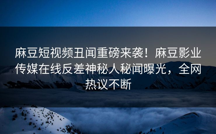 麻豆短视频丑闻重磅来袭！麻豆影业传媒在线反差神秘人秘闻曝光，全网热议不断