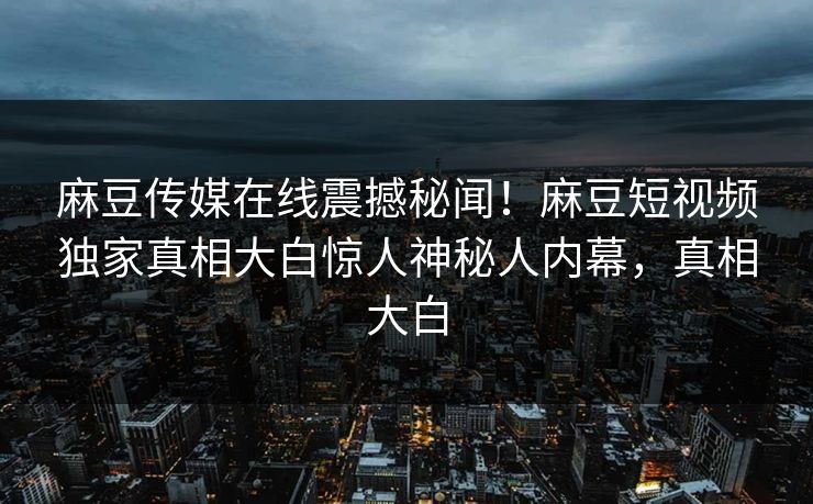 麻豆传媒在线震撼秘闻！麻豆短视频独家真相大白惊人神秘人内幕，真相大白