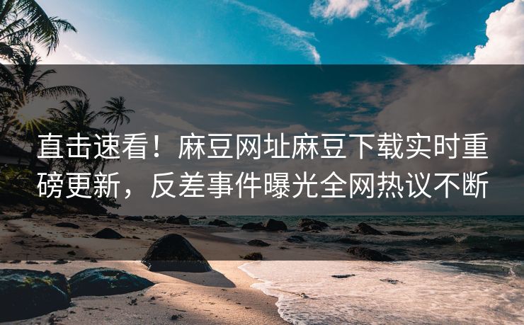 直击速看！麻豆网址麻豆下载实时重磅更新，反差事件曝光全网热议不断